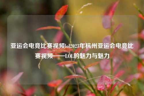 亚运会电竞比赛视频lol2023年杭州亚运会电竞比赛视频——LOL的魅力与魅力
