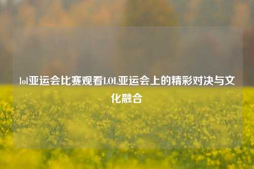 lol亚运会比赛观看LOL亚运会上的精彩对决与文化融合