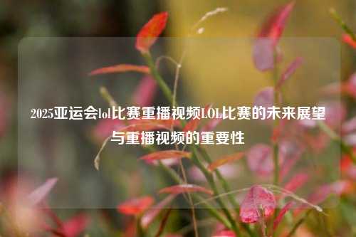 2025亚运会lol比赛重播视频LOL比赛的未来展望与重播视频的重要性
