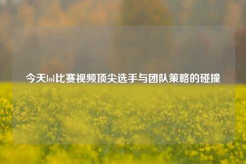 今天lol比赛视频顶尖选手与团队策略的碰撞