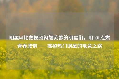 明星lol比赛视频闪耀荧幕的明星们，用LOL点燃青春激情——揭秘热门明星的电竞之路