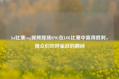 lol比赛rng视频现场RNG在LOL比赛中赢得胜利，观众们欢呼雀跃的瞬间