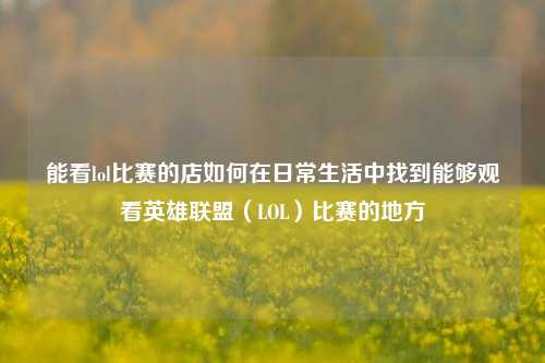 能看lol比赛的店如何在日常生活中找到能够观看英雄联盟（LOL）比赛的地方