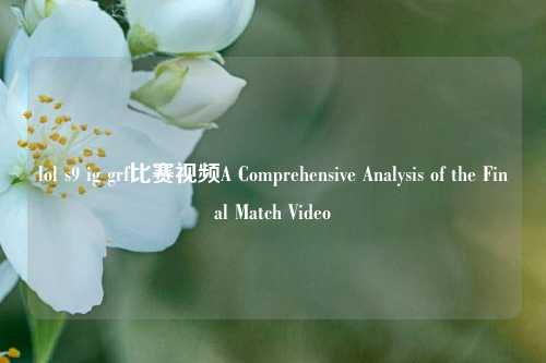 lol s9 ig grf比赛视频A Comprehensive Analysis of the Final Match Video