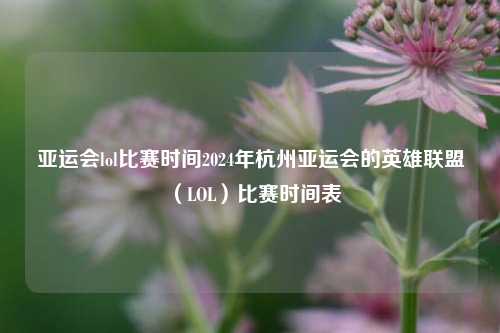 亚运会lol比赛时间2024年杭州亚运会的英雄联盟（LOL）比赛时间表