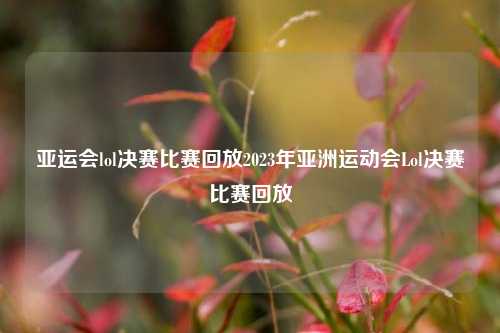 亚运会lol决赛比赛回放2023年亚洲运动会Lol决赛比赛回放