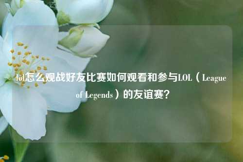 lol怎么观战好友比赛如何观看和参与LOL（League of Legends）的友谊赛？