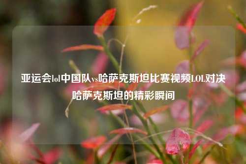 亚运会lol中国队vs哈萨克斯坦比赛视频LOL对决哈萨克斯坦的精彩瞬间