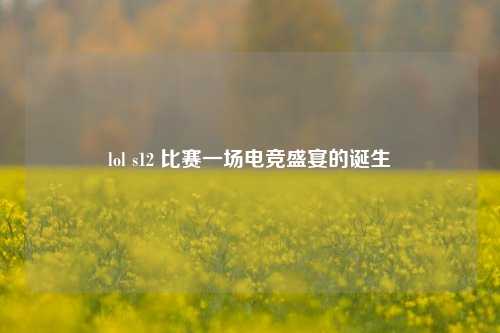 lol s12 比赛一场电竞盛宴的诞生