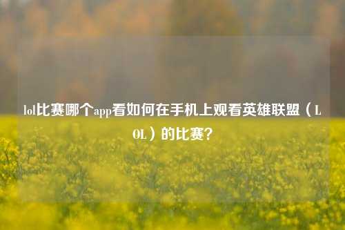 lol比赛哪个app看如何在手机上观看英雄联盟（LOL）的比赛？