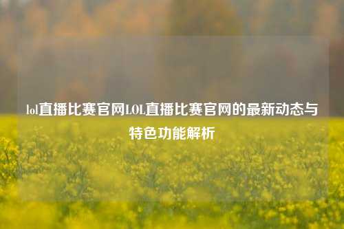 lol直播比赛官网LOL直播比赛官网的最新动态与特色功能解析
