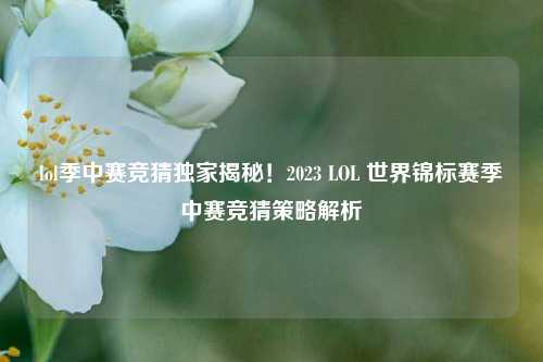 lol季中赛竞猜独家揭秘！2023 LOL 世界锦标赛季中赛竞猜策略解析