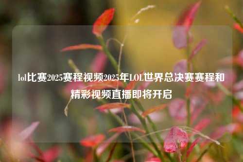 lol比赛2025赛程视频2025年LOL世界总决赛赛程和精彩视频直播即将开启