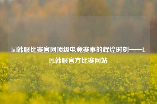 lol韩服比赛官网顶级电竞赛事的辉煌时刻——LPL韩服官方比赛网站