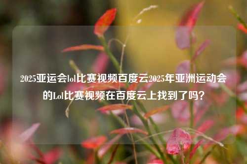 2025亚运会lol比赛视频百度云2025年亚洲运动会的Lol比赛视频在百度云上找到了吗？