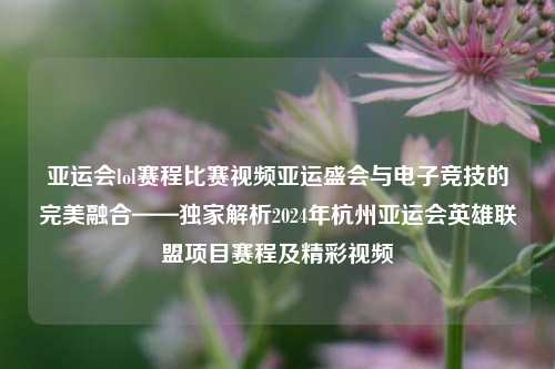 亚运会lol赛程比赛视频亚运盛会与电子竞技的完美融合——独家解析2024年杭州亚运会英雄联盟项目赛程及精彩视频