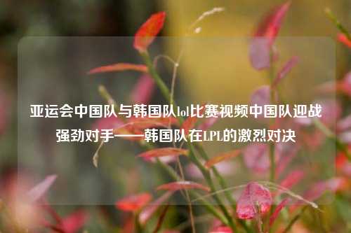 亚运会中国队与韩国队lol比赛视频中国队迎战强劲对手——韩国队在LPL的激烈对决