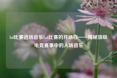 lol比赛进场音乐Lol比赛的开场白——揭秘顶级电竞赛事中的入场音乐
