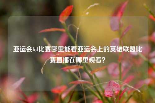 亚运会lol比赛哪里能看亚运会上的英雄联盟比赛直播在哪里观看？
