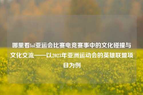 哪里看lol亚运会比赛电竞赛事中的文化碰撞与文化交流——以2023年亚洲运动会的英雄联盟项目为例