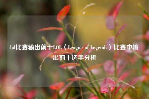 lol比赛输出前十LOL（League of Legends）比赛中输出前十选手分析