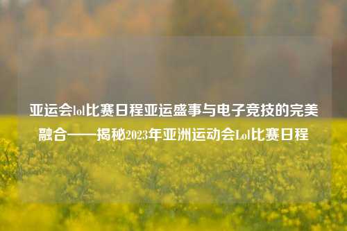 亚运会lol比赛日程亚运盛事与电子竞技的完美融合——揭秘2023年亚洲运动会Lol比赛日程