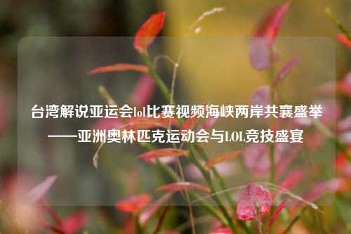 台湾解说亚运会lol比赛视频海峡两岸共襄盛举——亚洲奥林匹克运动会与LOL竞技盛宴
