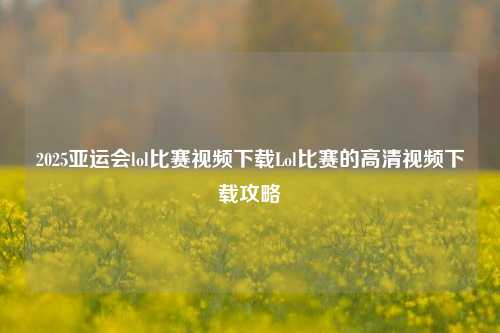 2025亚运会lol比赛视频下载Lol比赛的高清视频下载攻略