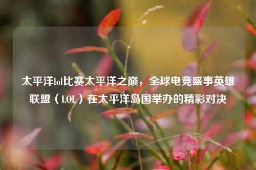 太平洋lol比赛太平洋之巅，全球电竞盛事英雄联盟（LOL）在太平洋岛国举办的精彩对决