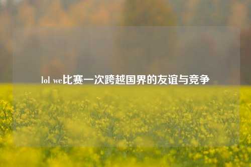 lol we比赛一次跨越国界的友谊与竞争