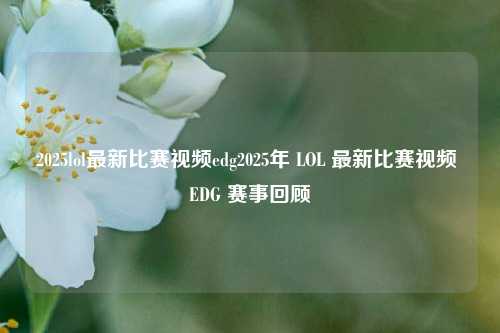 2025lol最新比赛视频edg2025年 LOL 最新比赛视频 EDG 赛事回顾
