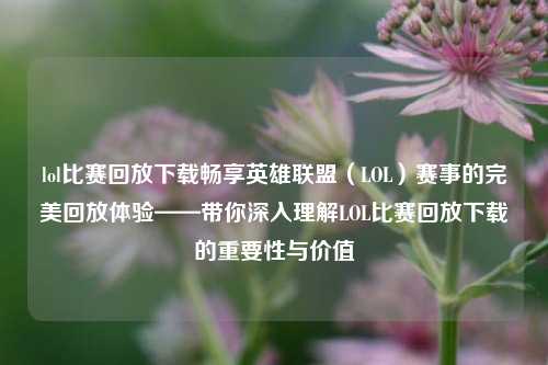 lol比赛回放下载畅享英雄联盟（LOL）赛事的完美回放体验——带你深入理解LOL比赛回放下载的重要性与价值