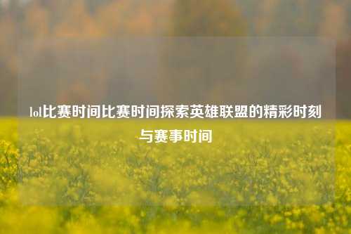 lol比赛时间比赛时间探索英雄联盟的精彩时刻与赛事时间
