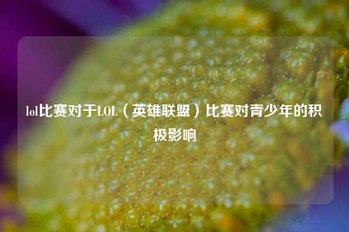 lol比赛对于LOL（英雄联盟）比赛对青少年的积极影响