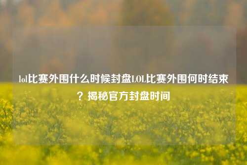 lol比赛外围什么时候封盘LOL比赛外围何时结束？揭秘官方封盘时间