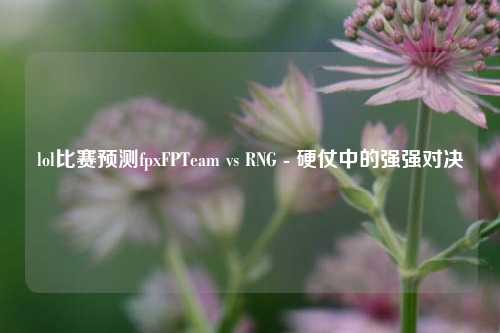 lol比赛预测fpxFPTeam vs RNG - 硬仗中的强强对决
