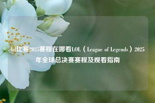 lol比赛2025赛程在哪看LOL（League of Legends）2025年全球总决赛赛程及观看指南