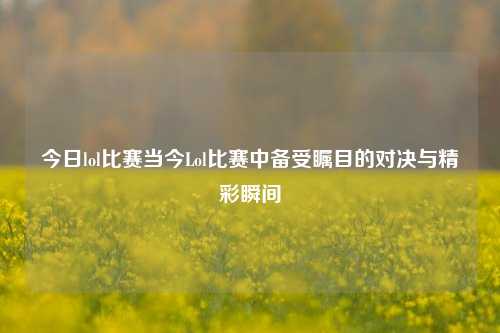 今日lol比赛当今Lol比赛中备受瞩目的对决与精彩瞬间