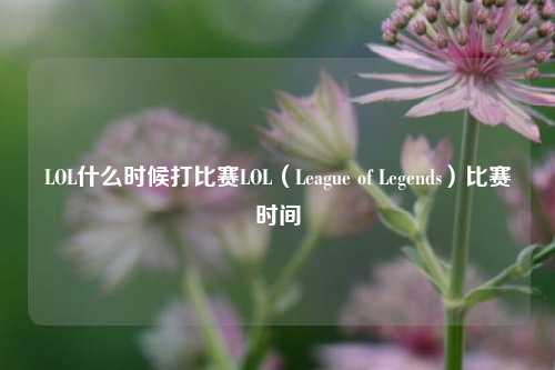 LOL什么时候打比赛LOL（League of Legends）比赛时间