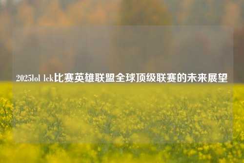 2025lol lck比赛英雄联盟全球顶级联赛的未来展望