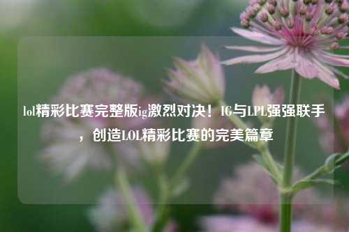 lol精彩比赛完整版ig激烈对决！IG与LPL强强联手，创造LOL精彩比赛的完美篇章