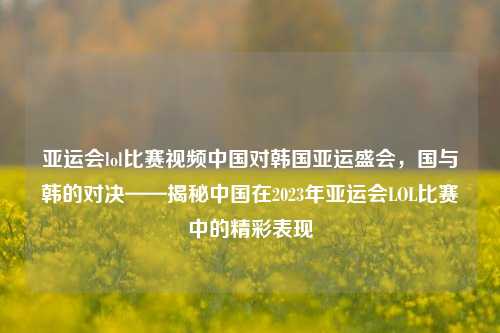 亚运会lol比赛视频中国对韩国亚运盛会，国与韩的对决——揭秘中国在2023年亚运会LOL比赛中的精彩表现