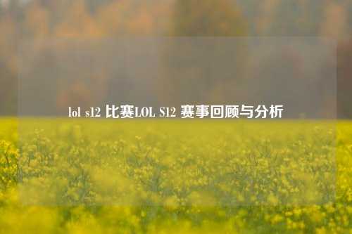 lol s12 比赛LOL S12 赛事回顾与分析