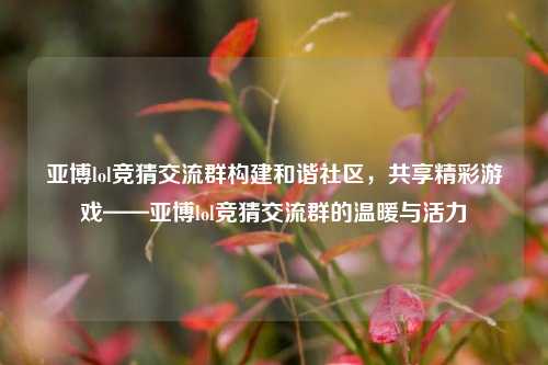 亚博lol竞猜交流群构建和谐社区，共享精彩游戏——亚博lol竞猜交流群的温暖与活力