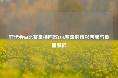 亚运会lol比赛重播回放LOL赛事的精彩回放与重播解析