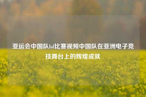 亚运会中国队lol比赛视频中国队在亚洲电子竞技舞台上的辉煌成就