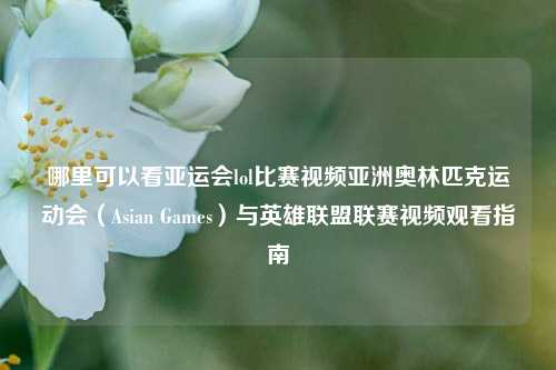 哪里可以看亚运会lol比赛视频亚洲奥林匹克运动会（Asian Games）与英雄联盟联赛视频观看指南