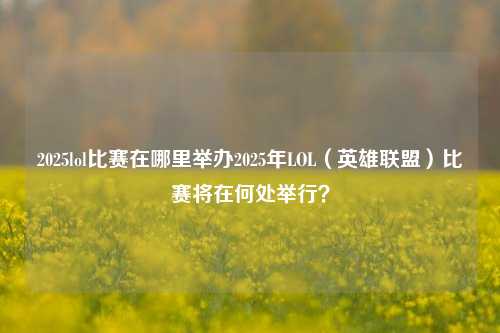 2025lol比赛在哪里举办2025年LOL（英雄联盟）比赛将在何处举行？