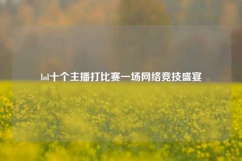 lol十个主播打比赛一场网络竞技盛宴