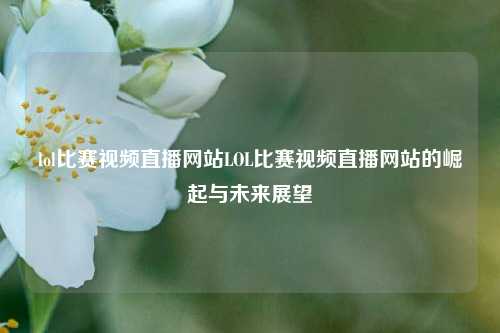 lol比赛视频直播网站LOL比赛视频直播网站的崛起与未来展望